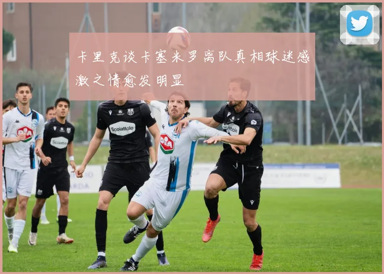卡里克谈卡塞米罗离队真相球迷感激之情愈发明显
