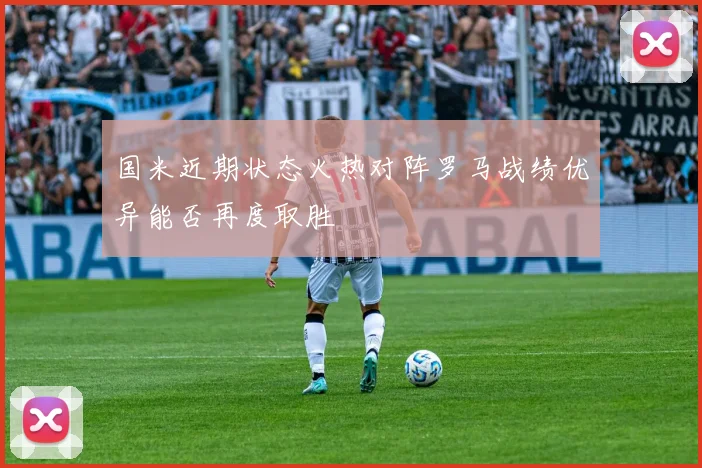 国米近期状态火热对阵罗马战绩优异能否再度取胜