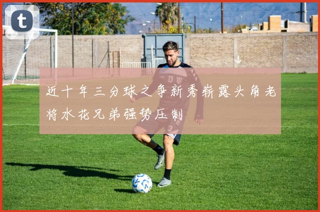 近十年三分球之争新秀崭露头角老将水花兄弟强势压制