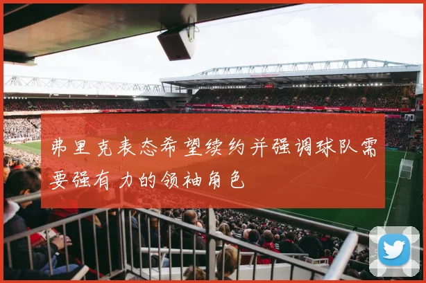 弗里克表态希望续约并强调球队需要强有力的领袖角色