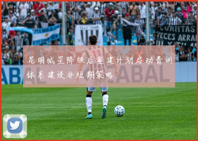 昆明城星降级后重建计划启动青训体系建设非短期策略