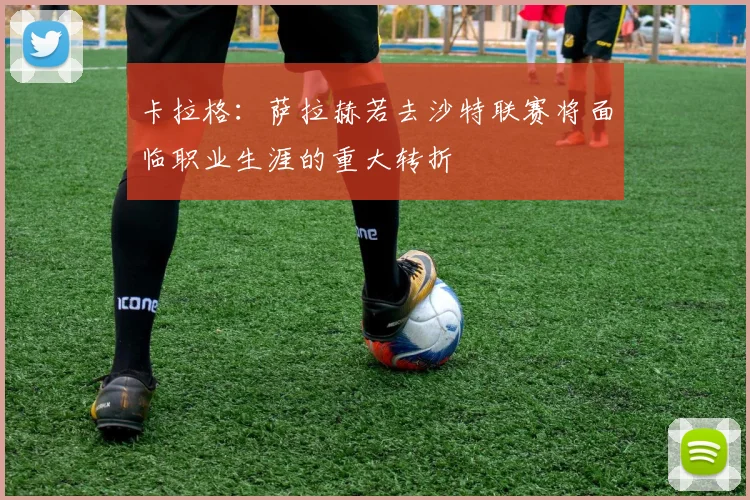 卡拉格：萨拉赫若去沙特联赛将面临职业生涯的重大转折