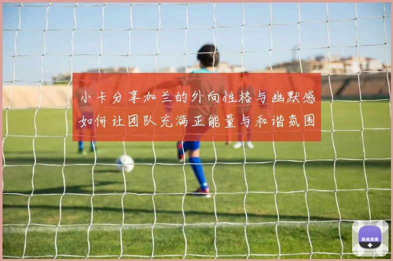 小卡分享加兰的外向性格与幽默感如何让团队充满正能量与和谐氛围