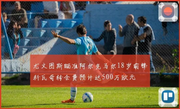 尤文图斯瞄准阿尔克马尔18岁前锋科瓦奇转会费预计达500万欧元