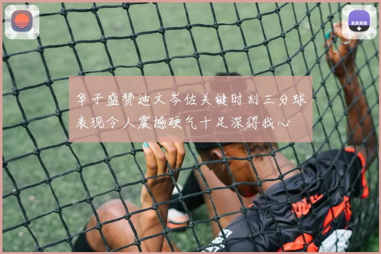 华子盛赞迪文岑佐关键时刻三分球表现令人震撼硬气十足深得我心