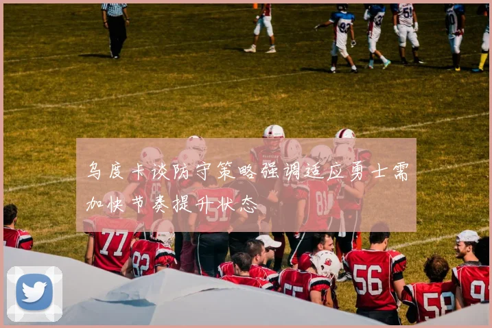 乌度卡谈防守策略强调适应勇士需加快节奏提升状态