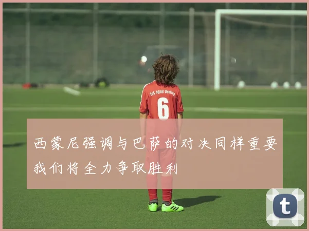 西蒙尼强调与巴萨的对决同样重要我们将全力争取胜利