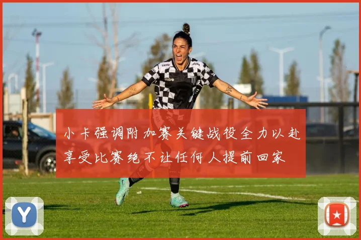 小卡强调附加赛关键战役全力以赴享受比赛绝不让任何人提前回家