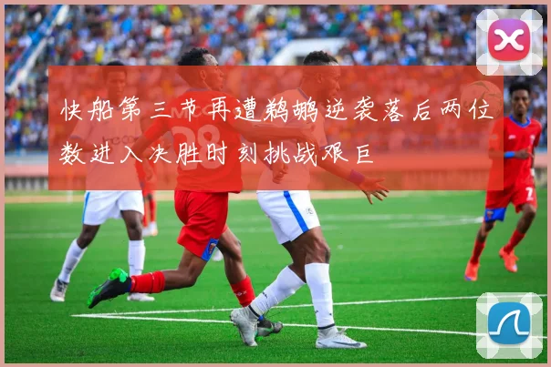 快船第三节再遭鹈鹕逆袭落后两位数进入决胜时刻挑战艰巨