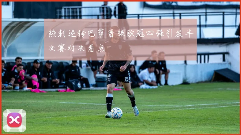 热刺逆转巴萨晋级欧冠四强引发半决赛对决看点