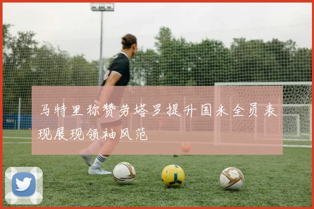 马特里称赞劳塔罗提升国米全员表现展现领袖风范