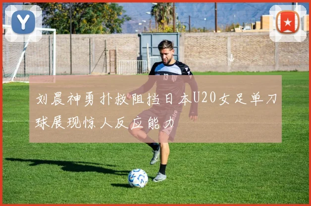 刘晨神勇扑救阻挡日本U20女足单刀球展现惊人反应能力
