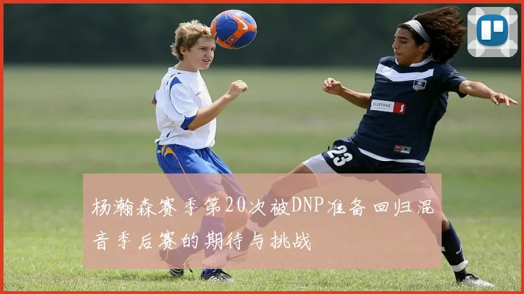 杨瀚森赛季第20次被DNP准备回归混音季后赛的期待与挑战