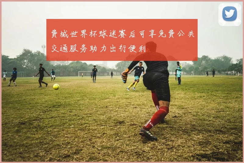 费城世界杯球迷赛后可享免费公共交通服务助力出行便利