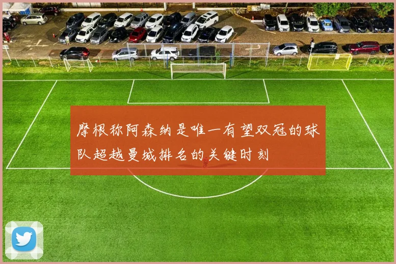 摩根称阿森纳是唯一有望双冠的球队超越曼城排名的关键时刻