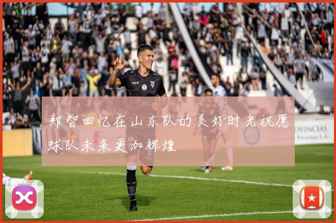 郑智回忆在山东队的美好时光祝愿球队未来更加辉煌