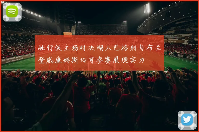 独行侠主场对决湖人巴格利与布兰登威廉姆斯均可参赛展现实力