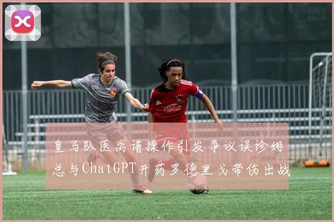 皇马队医离谱操作引发争议误诊姆总与ChatGPT开药罗德里戈带伤出战