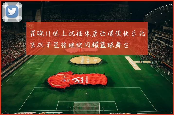 翟晓川送上祝福朱彦西退役快乐北京双子星将继续闪耀篮球舞台