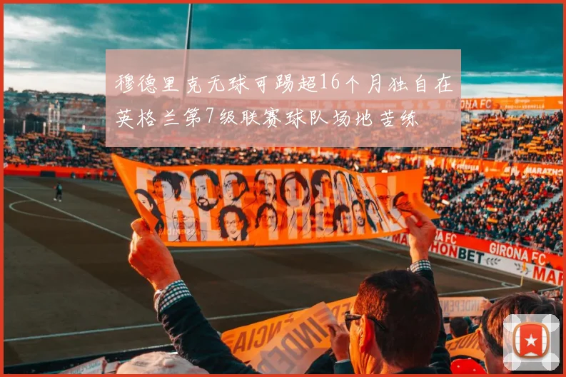 穆德里克无球可踢超16个月独自在英格兰第7级联赛球队场地苦练