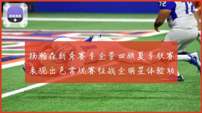 杨瀚森新秀赛季全景回顾夏季联赛表现出色常规赛征战全明星体验助力季后赛
