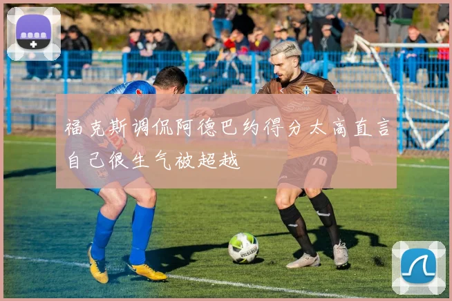 福克斯调侃阿德巴约得分太高直言自己很生气被超越
