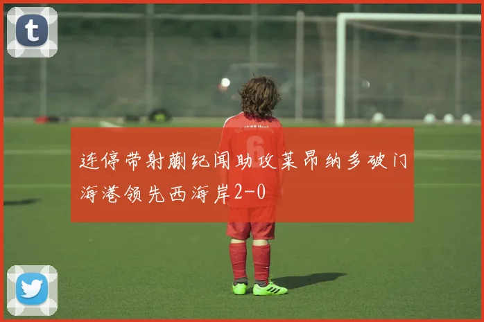 连停带射蒯纪闻助攻莱昂纳多破门海港领先西海岸2-0