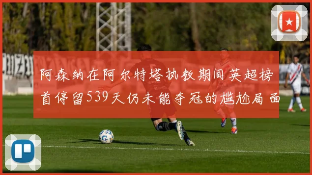 阿森纳在阿尔特塔执教期间英超榜首停留539天仍未能夺冠的尴尬局面