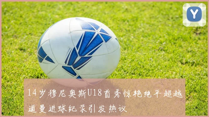 14岁穆尼奥斯U18首秀惊艳绝平超越道曼进球纪录引发热议