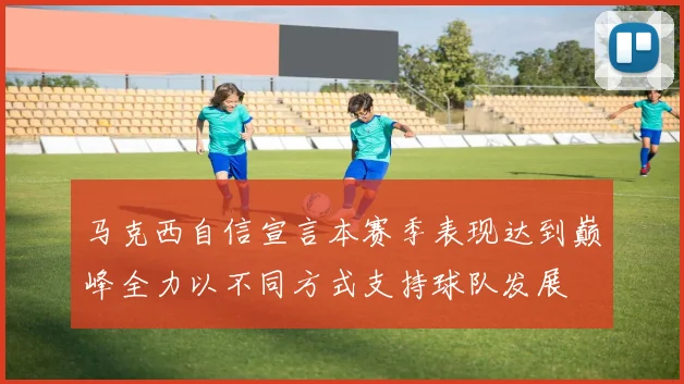 马克西自信宣言本赛季表现达到巅峰全力以不同方式支持球队发展