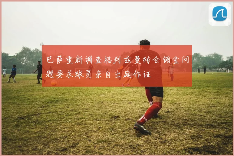 巴萨重新调查格列兹曼转会佣金问题要求球员亲自出庭作证