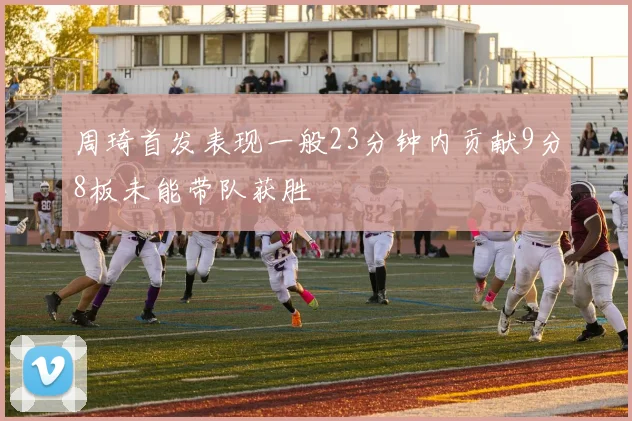 周琦首发表现一般23分钟内贡献9分8板未能带队获胜