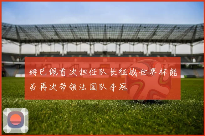 姆巴佩首次担任队长征战世界杯能否再次带领法国队夺冠