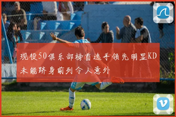 现役50俱乐部榜首选手领先明显KD未能跻身前列令人意外