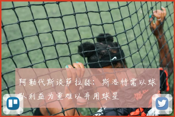 阿勒代斯谈萨拉赫：斯洛特需以球队利益为重难以弃用球星