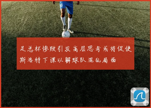 足总杯惨败引发高层思考或将促使斯洛特下课以解球队混乱局面