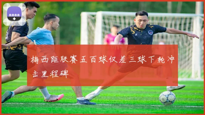 梅西距联赛五百球仅差三球下轮冲击里程碑