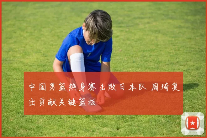 中国男篮热身赛击败日本队 周琦复出贡献关键篮板