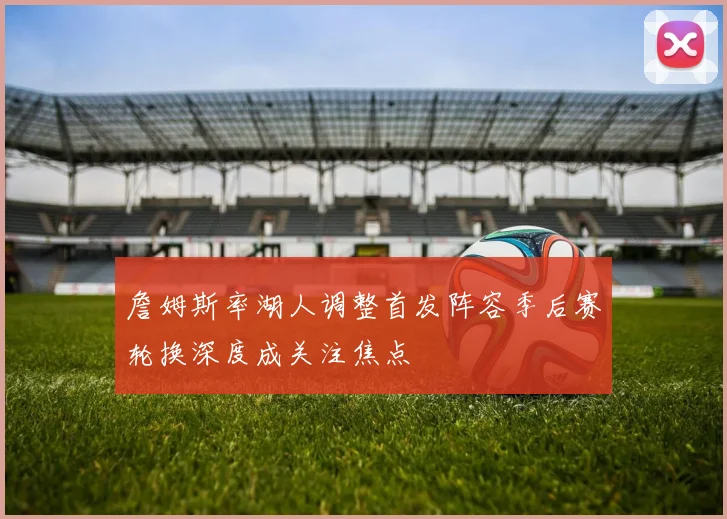 詹姆斯率湖人调整首发阵容季后赛轮换深度成关注焦点