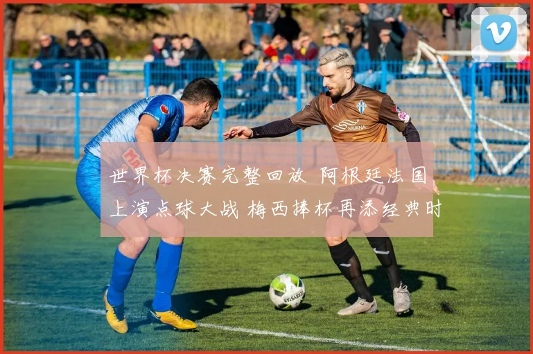 世界杯决赛完整回放  阿根廷法国上演点球大战 梅西捧杯再添经典时刻