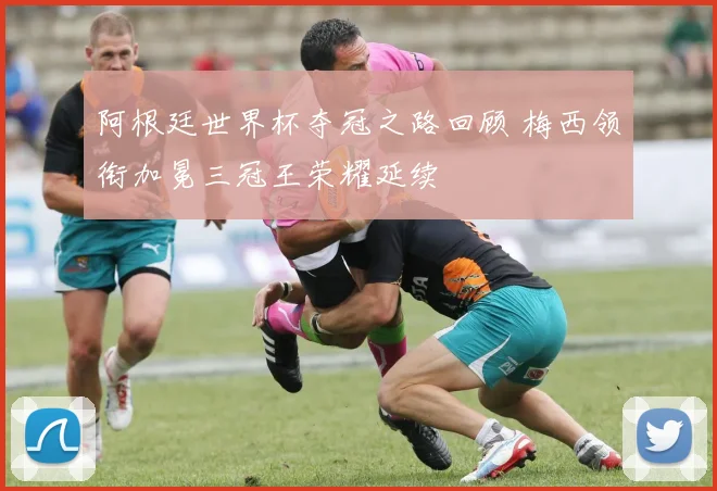 阿根廷世界杯夺冠之路回顾 梅西领衔加冕三冠王荣耀延续