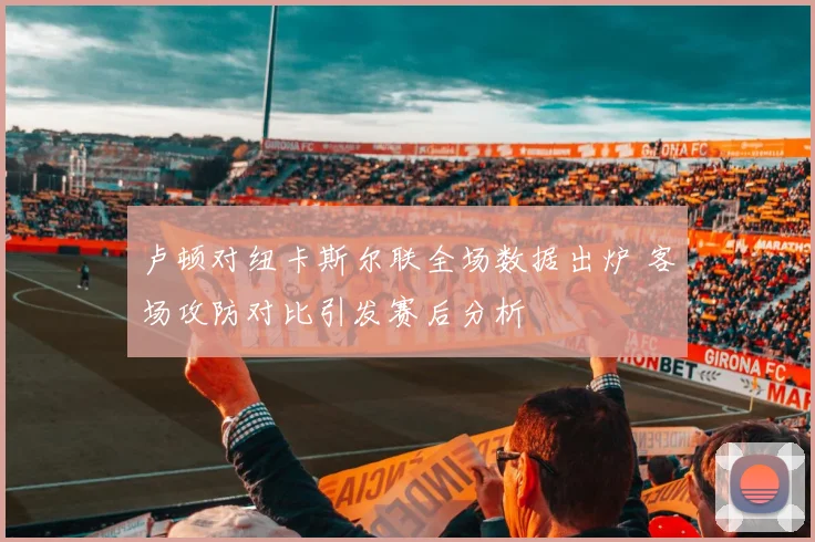 卢顿对纽卡斯尔联全场数据出炉 客场攻防对比引发赛后分析