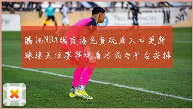 腾讯NBA线直播免费观看入口更新 球迷关注赛事观看方式与平台安排