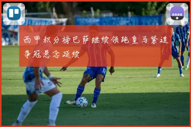 西甲积分榜巴萨继续领跑皇马紧追争冠悬念延续