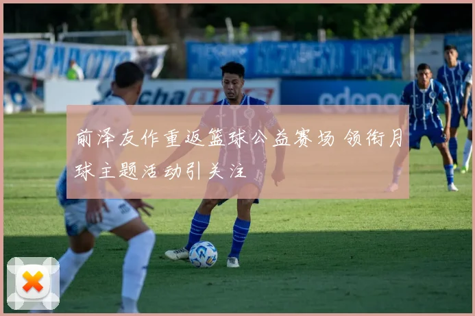 前泽友作重返篮球公益赛场 领衔月球主题活动引关注