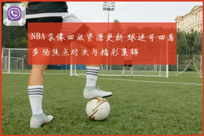 NBA录像回放资源更新 球迷可回看多场焦点对决与精彩集锦