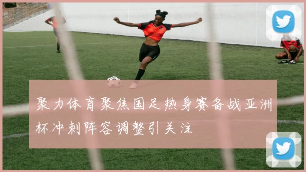 聚力体育聚焦国足热身赛备战亚洲杯冲刺阵容调整引关注