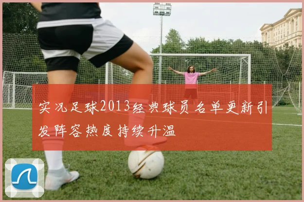实况足球2013经典球员名单更新引发阵容热度持续升温