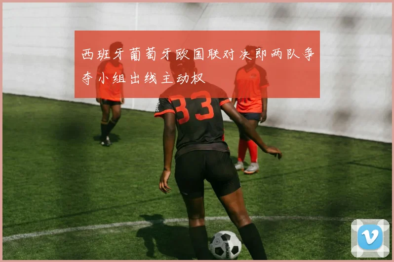 西班牙葡萄牙欧国联对决即两队争夺小组出线主动权