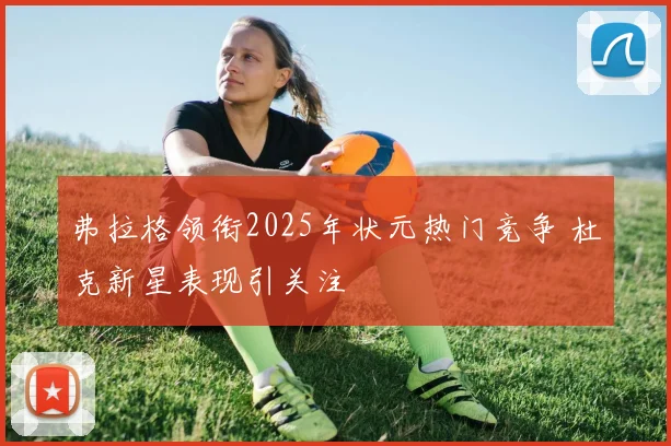 弗拉格领衔2025年状元热门竞争 杜克新星表现引关注